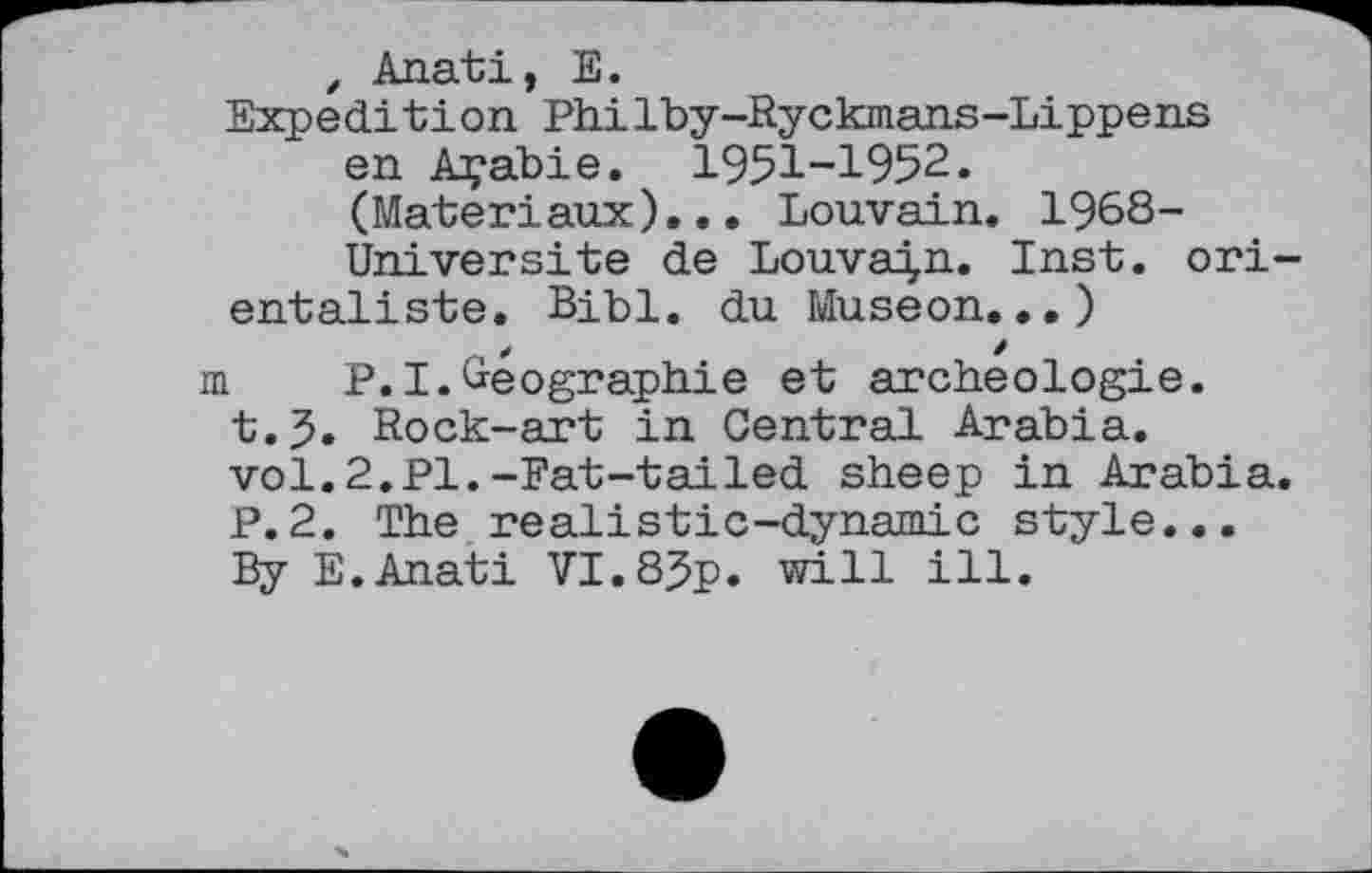 ﻿, Anati, E.
Expedition Philby-Ryckmans-Lippens en Açabie. I95I-I952. (Matériaux)... Louvain. 1968-Universite de Louvain. Inst, orientaliste. Bibl. du Museon...)
m P.I.Géographie et archéologie. t.J. Rock-art in Central Arabia, vol.2.Pl.-Fat-tailed sheep in Arabia. P.2. The realistic-dynamic style... By E.Anati VI.85p. will ill.